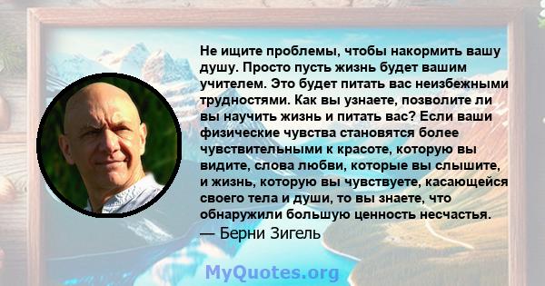 Не ищите проблемы, чтобы накормить вашу душу. Просто пусть жизнь будет вашим учителем. Это будет питать вас неизбежными трудностями. Как вы узнаете, позволите ли вы научить жизнь и питать вас? Если ваши физические