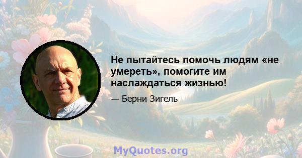 Не пытайтесь помочь людям «не умереть», помогите им наслаждаться жизнью!