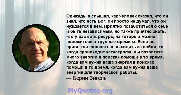 Однажды я слышал, как человек сказал, что он знал, что есть Бог, он просто не думал, что он нуждается в нем. Приятно позаботиться о себе и быть независимым, но также приятно знать, что у вас есть ресурс, на который