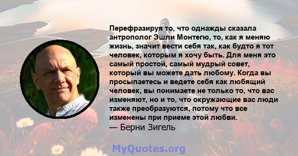 Перефразируя то, что однажды сказала антрополог Эшли Монтегю, то, как я меняю жизнь, значит вести себя так, как будто я тот человек, которым я хочу быть. Для меня это самый простой, самый мудрый совет, который вы можете 