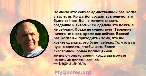 Помните это: сейчас единственный раз, когда у вас есть. Когда Бог создал вселенную, это было сейчас. Вы не можете сказать созданию и энергии: «Я сделаю это позже, а не сейчас». Позже не существует. Творение ничего не