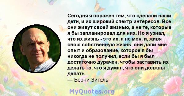 Сегодня я поражен тем, что сделали наши дети, и их широкий спектр интересов. Все они живут своей жизнью, а не те, которые я бы запланировал для них. Но я узнал, что их жизнь - это их, а не моя, и, живя свою собственную