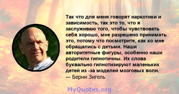 Так что для меня говорят наркотики и зависимость, так это то, что я заслуживаю того, чтобы чувствовать себя хорошо, мне разрешено принимать это, потому что посмотрите, как ко мне обращались с детьми. Наши авторитетные