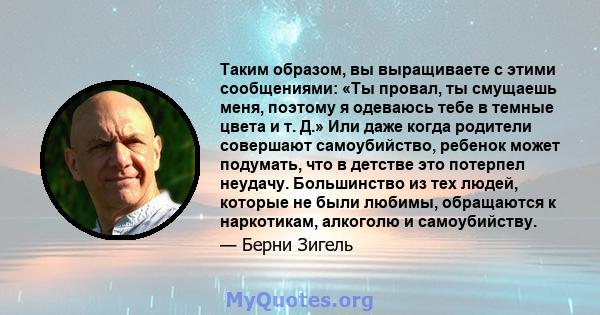 Таким образом, вы выращиваете с этими сообщениями: «Ты провал, ты смущаешь меня, поэтому я одеваюсь тебе в темные цвета и т. Д.» Или даже когда родители совершают самоубийство, ребенок может подумать, что в детстве это