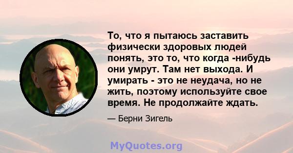 То, что я пытаюсь заставить физически здоровых людей понять, это то, что когда -нибудь они умрут. Там нет выхода. И умирать - это не неудача, но не жить, поэтому используйте свое время. Не продолжайте ждать.