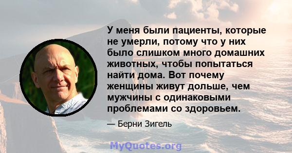 У меня были пациенты, которые не умерли, потому что у них было слишком много домашних животных, чтобы попытаться найти дома. Вот почему женщины живут дольше, чем мужчины с одинаковыми проблемами со здоровьем.