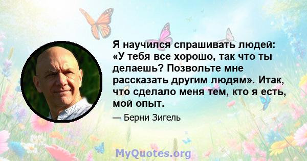 Я научился спрашивать людей: «У тебя все хорошо, так что ты делаешь? Позвольте мне рассказать другим людям». Итак, что сделало меня тем, кто я есть, мой опыт.