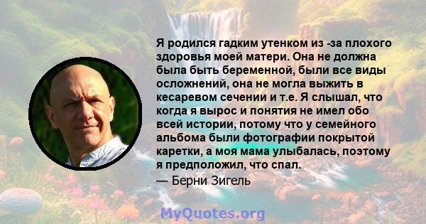 Я родился гадким утенком из -за плохого здоровья моей матери. Она не должна была быть беременной, были все виды осложнений, она не могла выжить в кесаревом сечении и т.е. Я слышал, что когда я вырос и понятия не имел