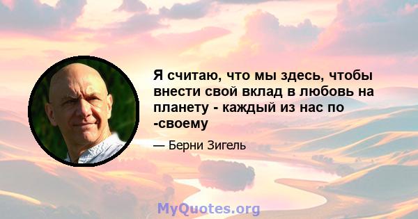 Я считаю, что мы здесь, чтобы внести свой вклад в любовь на планету - каждый из нас по -своему