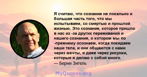 Я считаю, что сознание не локально и большая часть того, что мы испытываем, со смертью и прошлой жизнью. Это сознание, которое пришло в нас из -за других переживаний и нашего сознания, о котором мы по -прежнему