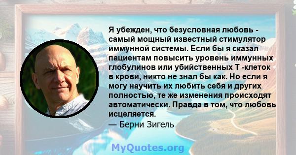 Я убежден, что безусловная любовь - самый мощный известный стимулятор иммунной системы. Если бы я сказал пациентам повысить уровень иммунных глобулинов или убийственных Т -клеток в крови, никто не знал бы как. Но если я 