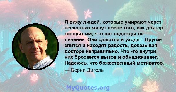 Я вижу людей, которые умирают через несколько минут после того, как доктор говорит им, что нет надежды на лечение. Они сдаются и уходят. Другие злится и находят радость, доказывая доктора неправильно. Что -то внутри них 