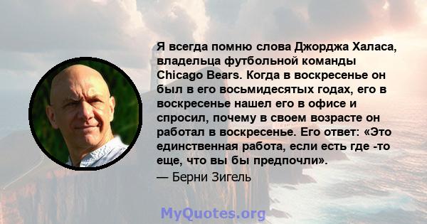 Я всегда помню слова Джорджа Халаса, владельца футбольной команды Chicago Bears. Когда в воскресенье он был в его восьмидесятых годах, его в воскресенье нашел его в офисе и спросил, почему в своем возрасте он работал в