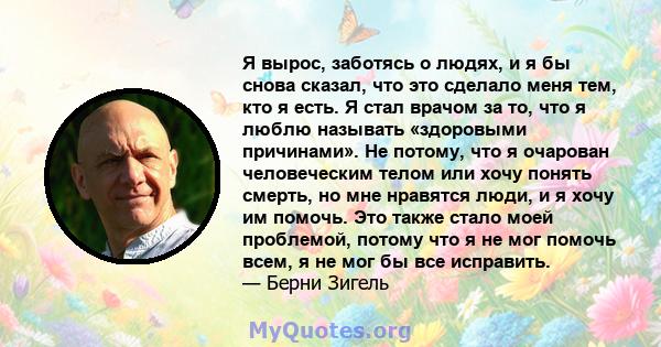 Я вырос, заботясь о людях, и я бы снова сказал, что это сделало меня тем, кто я есть. Я стал врачом за то, что я люблю называть «здоровыми причинами». Не потому, что я очарован человеческим телом или хочу понять смерть, 