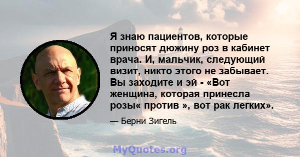 Я знаю пациентов, которые приносят дюжину роз в кабинет врача. И, мальчик, следующий визит, никто этого не забывает. Вы заходите и эй - «Вот женщина, которая принесла розы« против », вот рак легких».