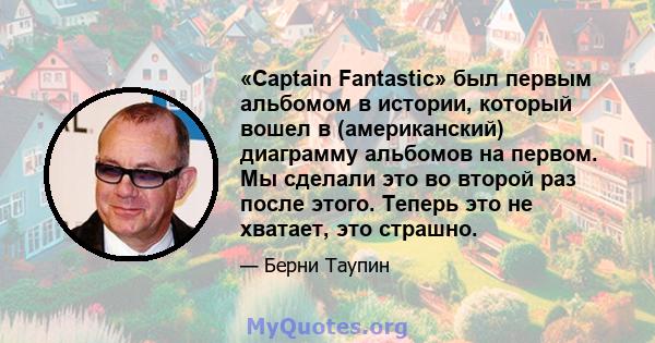 «Captain Fantastic» был первым альбомом в истории, который вошел в (американский) диаграмму альбомов на первом. Мы сделали это во второй раз после этого. Теперь это не хватает, это страшно.