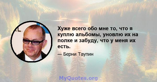 Хуже всего обо мне то, что я куплю альбомы, уновлю их на полке и забуду, что у меня их есть.