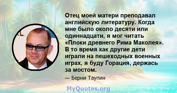 Отец моей матери преподавал английскую литературу. Когда мне было около десяти или одиннадцати, я мог читать «Плоки древнего Рима Маколея». В то время как другие дети играли на пешеходных военных играх, я буду Горация,