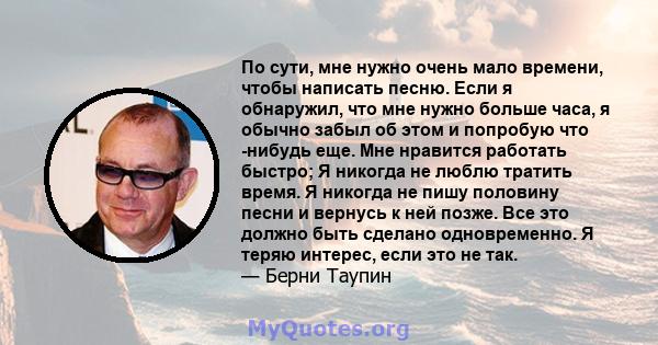 По сути, мне нужно очень мало времени, чтобы написать песню. Если я обнаружил, что мне нужно больше часа, я обычно забыл об этом и попробую что -нибудь еще. Мне нравится работать быстро; Я никогда не люблю тратить