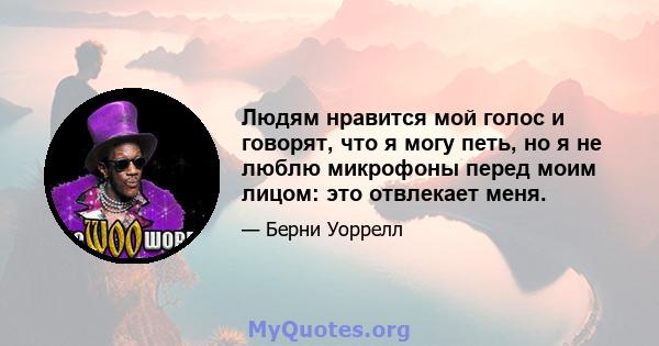 Людям нравится мой голос и говорят, что я могу петь, но я не люблю микрофоны перед моим лицом: это отвлекает меня.