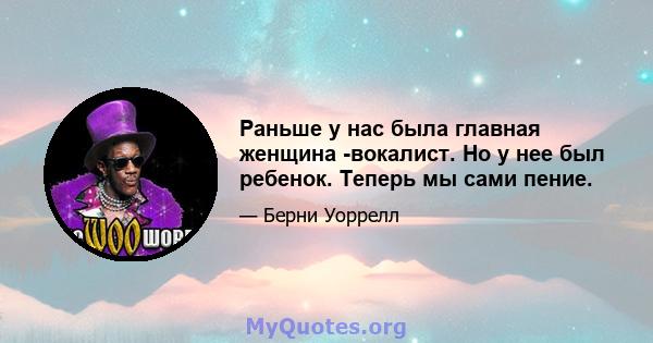 Раньше у нас была главная женщина -вокалист. Но у нее был ребенок. Теперь мы сами пение.