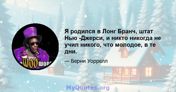 Я родился в Лонг Бранч, штат Нью -Джерси, и никто никогда не учил никого, что молодое, в те дни.