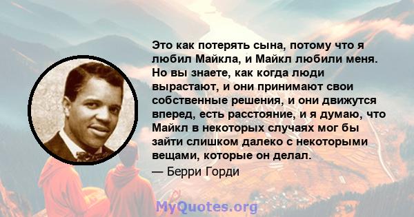 Это как потерять сына, потому что я любил Майкла, и Майкл любили меня. Но вы знаете, как когда люди вырастают, и они принимают свои собственные решения, и они движутся вперед, есть расстояние, и я думаю, что Майкл в