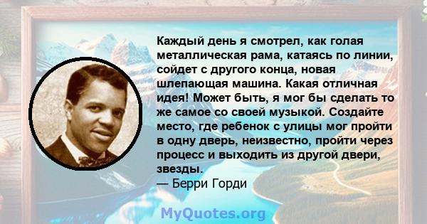 Каждый день я смотрел, как голая металлическая рама, катаясь по линии, сойдет с другого конца, новая шлепающая машина. Какая отличная идея! Может быть, я мог бы сделать то же самое со своей музыкой. Создайте место, где