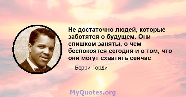 Не достаточно людей, которые заботятся о будущем. Они слишком заняты, о чем беспокоятся сегодня и о том, что они могут схватить сейчас