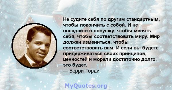 Не судите себя по другим стандартным, чтобы покончить с собой. И не попадайте в ловушку, чтобы менять себя, чтобы соответствовать миру. Мир должен измениться, чтобы соответствовать вам. И если вы будете придерживаться