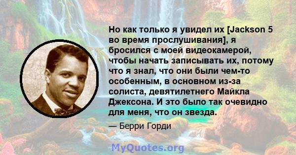 Но как только я увидел их [Jackson 5 во время прослушивания], я бросился с моей видеокамерой, чтобы начать записывать их, потому что я знал, что они были чем-то особенным, в основном из-за солиста, девятилетнего Майкла