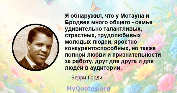 Я обнаружил, что у Мотауна и Бродвея много общего - семья удивительно талантливых, страстных, трудолюбивых молодых людей, яростно конкурентоспособных, но также полной любви и признательности за работу, друг для друга и