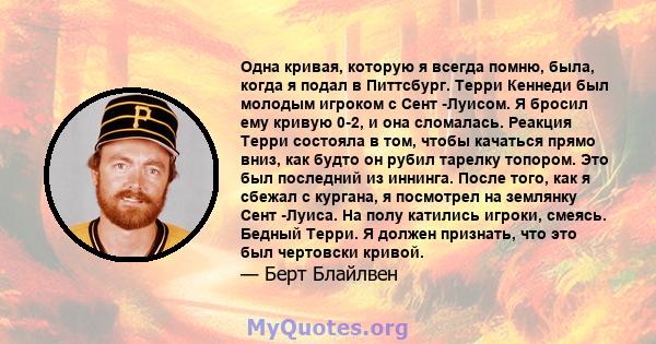 Одна кривая, которую я всегда помню, была, когда я подал в Питтсбург. Терри Кеннеди был молодым игроком с Сент -Луисом. Я бросил ему кривую 0-2, и она сломалась. Реакция Терри состояла в том, чтобы качаться прямо вниз,