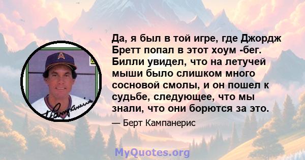 Да, я был в той игре, где Джордж Бретт попал в этот хоум -бег. Билли увидел, что на летучей мыши было слишком много сосновой смолы, и он пошел к судьбе, следующее, что мы знали, что они борются за это.