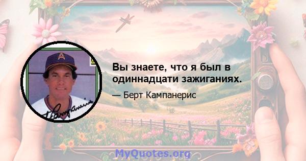 Вы знаете, что я был в одиннадцати зажиганиях.