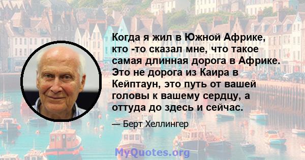 Когда я жил в Южной Африке, кто -то сказал мне, что такое самая длинная дорога в Африке. Это не дорога из Каира в Кейптаун, это путь от вашей головы к вашему сердцу, а оттуда до здесь и сейчас.