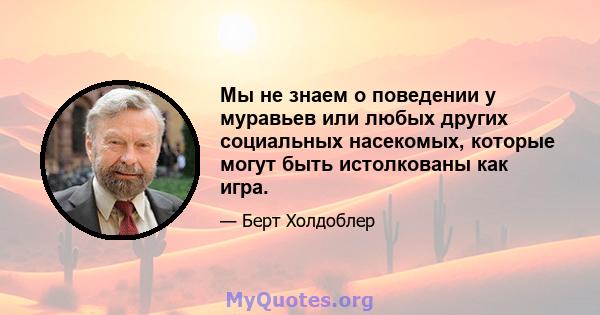 Мы не знаем о поведении у муравьев или любых других социальных насекомых, которые могут быть истолкованы как игра.