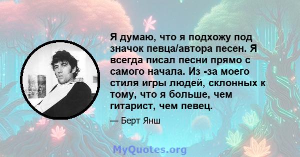 Я думаю, что я подхожу под значок певца/автора песен. Я всегда писал песни прямо с самого начала. Из -за моего стиля игры людей, склонных к тому, что я больше, чем гитарист, чем певец.