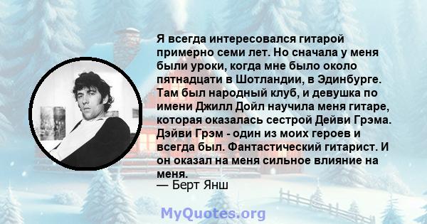 Я всегда интересовался гитарой примерно семи лет. Но сначала у меня были уроки, когда мне было около пятнадцати в Шотландии, в Эдинбурге. Там был народный клуб, и девушка по имени Джилл Дойл научила меня гитаре, которая 