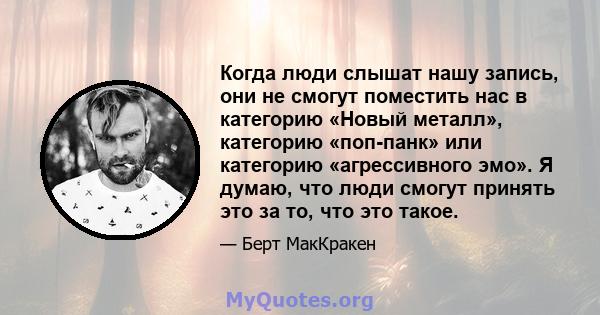 Когда люди слышат нашу запись, они не смогут поместить нас в категорию «Новый металл», категорию «поп-панк» или категорию «агрессивного эмо». Я думаю, что люди смогут принять это за то, что это такое.