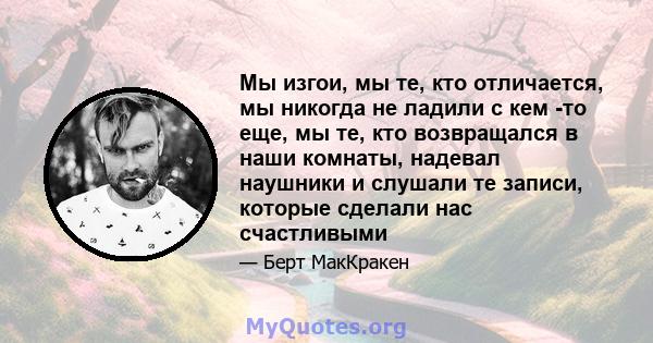 Мы изгои, мы те, кто отличается, мы никогда не ладили с кем -то еще, мы те, кто возвращался в наши комнаты, надевал наушники и слушали те записи, которые сделали нас счастливыми