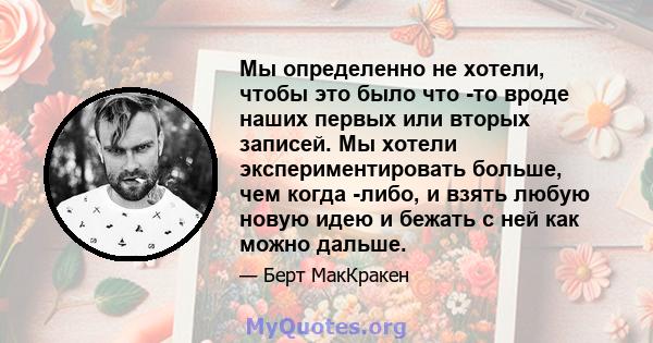 Мы определенно не хотели, чтобы это было что -то вроде наших первых или вторых записей. Мы хотели экспериментировать больше, чем когда -либо, и взять любую новую идею и бежать с ней как можно дальше.