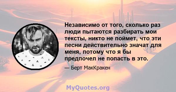 Независимо от того, сколько раз люди пытаются разбирать мои тексты, никто не поймет, что эти песни действительно значат для меня, потому что я бы предпочел не попасть в это.