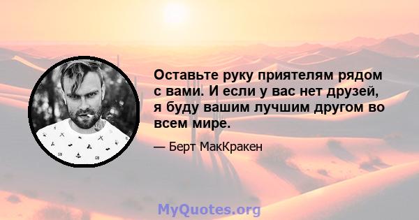 Оставьте руку приятелям рядом с вами. И если у вас нет друзей, я буду вашим лучшим другом во всем мире.