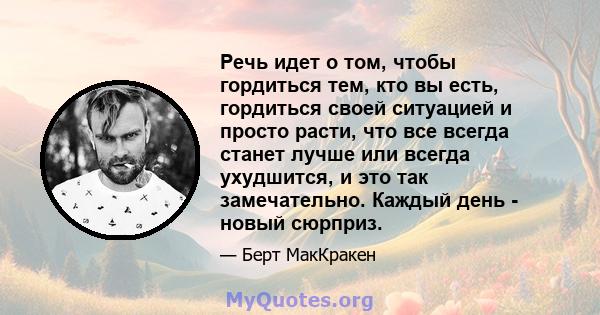 Речь идет о том, чтобы гордиться тем, кто вы есть, гордиться своей ситуацией и просто расти, что все всегда станет лучше или всегда ухудшится, и это так замечательно. Каждый день - новый сюрприз.