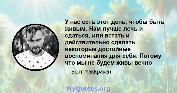 У нас есть этот день, чтобы быть живым. Нам лучше лечь и сдаться, или встать и действительно сделать некоторые достойные воспоминания для себя. Потому что мы не будем живы вечно