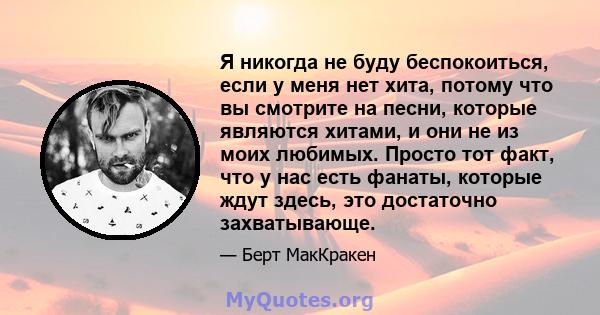 Я никогда не буду беспокоиться, если у меня нет хита, потому что вы смотрите на песни, которые являются хитами, и они не из моих любимых. Просто тот факт, что у нас есть фанаты, которые ждут здесь, это достаточно