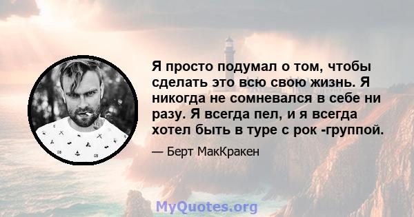 Я просто подумал о том, чтобы сделать это всю свою жизнь. Я никогда не сомневался в себе ни разу. Я всегда пел, и я всегда хотел быть в туре с рок -группой.