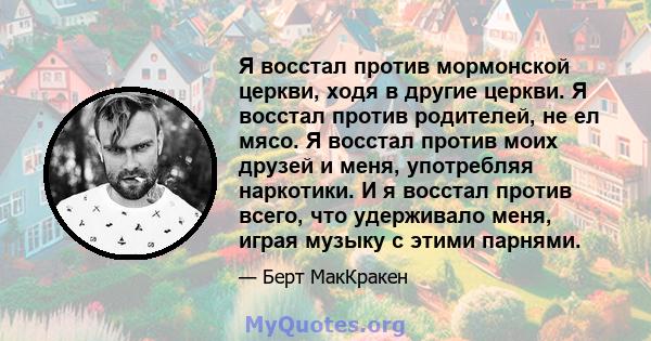 Я восстал против мормонской церкви, ходя в другие церкви. Я восстал против родителей, не ел мясо. Я восстал против моих друзей и меня, употребляя наркотики. И я восстал против всего, что удерживало меня, играя музыку с