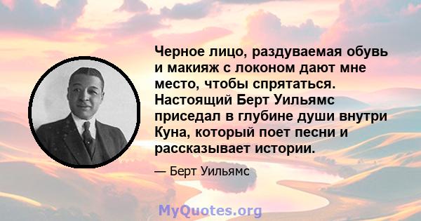 Черное лицо, раздуваемая обувь и макияж с локоном дают мне место, чтобы спрятаться. Настоящий Берт Уильямс приседал в глубине души внутри Куна, который поет песни и рассказывает истории.